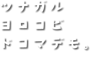 ツナガル ヨロコビ ドコマデモ。